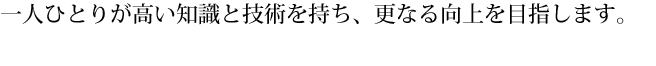 一人ひとりが高い知識と技術を持ち、更なる向上を目指します。