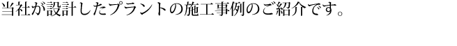 当社が設計したプラントの施工事例のご紹介です。